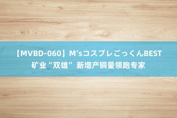 【MVBD-060】M’sコスプレごっくんBEST 矿业“双雄” 新增产铜量领跑专家