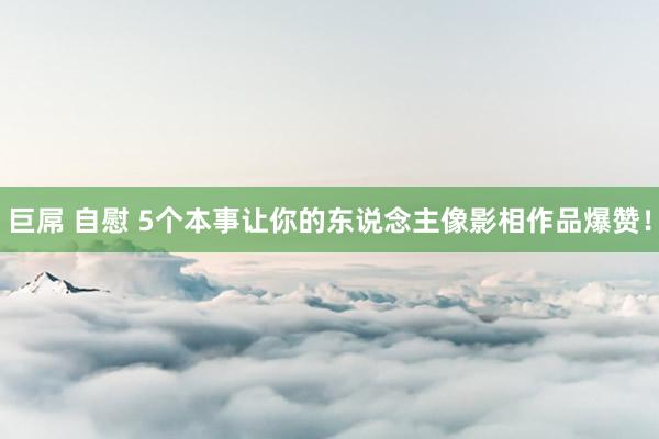 巨屌 自慰 5个本事让你的东说念主像影相作品爆赞！