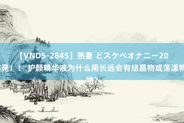 【VNDS-2845】熟妻 どスケベオナニー20連発！！ 护颜精华液为什么用长远会有结晶物或荡漾物？