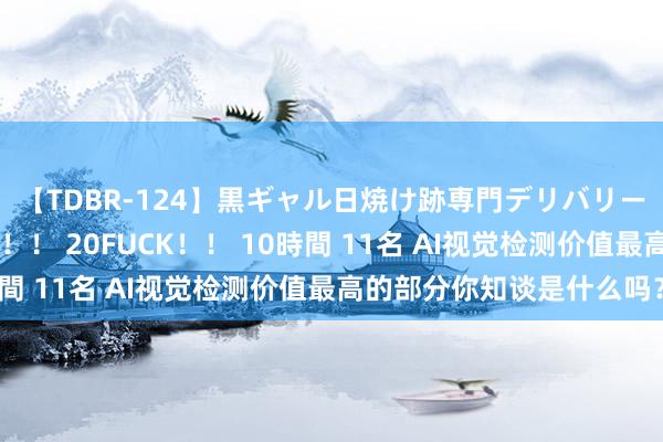 【TDBR-124】黒ギャル日焼け跡専門デリバリーヘルス チョーベスト！！ 20FUCK！！ 10時間 11名 AI视觉检测价值最高的部分你知谈是什么吗？