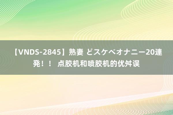 【VNDS-2845】熟妻 どスケベオナニー20連発！！ 点胶机和喷胶机的优舛误