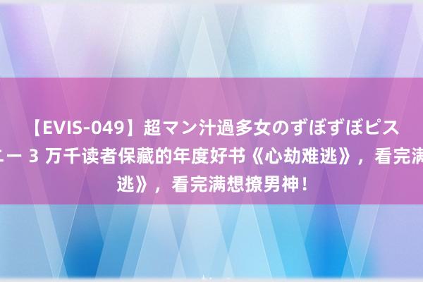 【EVIS-049】超マン汁過多女のずぼずぼピストンオナニー 3 万千读者保藏的年度好书《心劫难逃》，看完满想撩男神！