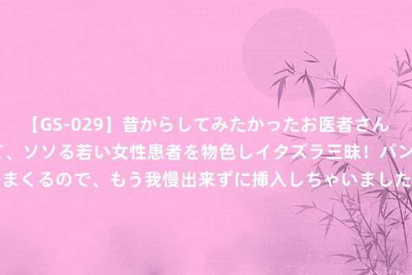 【GS-029】昔からしてみたかったお医者さんゴッコ ニセ医者になって、ソソる若い女性患者を物色しイタズラ三昧！パンツにシミまで作って感じまくるので、もう我慢出来ずに挿入しちゃいました。ああ、昔から憧れていたお医者さんゴッコをついに達成！ 2024年8月26日义乌市市集发展集团有限公司农批惩办分公司价钱行情