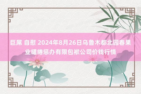 巨屌 自慰 2024年8月26日乌鲁木都北园春果业缱绻惩办有限包袱公司价钱行情