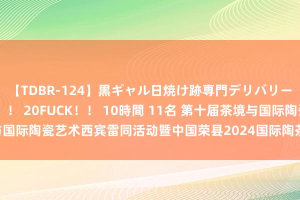 【TDBR-124】黒ギャル日焼け跡専門デリバリーヘルス チョーベスト！！ 20FUCK！！ 10時間 11名 第十届茶境与国际陶瓷艺术西宾雷同活动暨中国荣县2024国际陶茶文化艺术活动周开幕