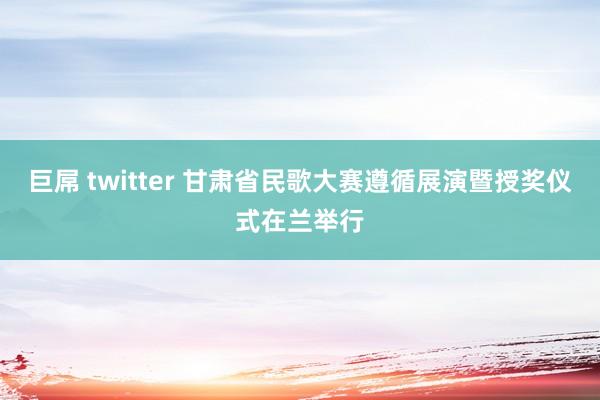 巨屌 twitter 甘肃省民歌大赛遵循展演暨授奖仪式在兰举行