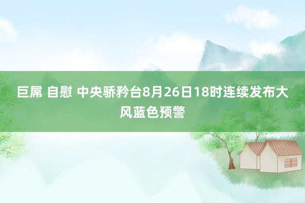 巨屌 自慰 中央骄矜台8月26日18时连续发布大风蓝色预警