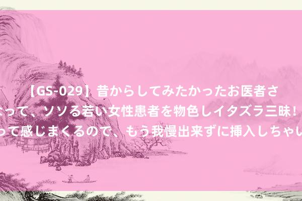 【GS-029】昔からしてみたかったお医者さんゴッコ ニセ医者になって、ソソる若い女性患者を物色しイタズラ三昧！パンツにシミまで作って感じまくるので、もう我慢出来ずに挿入しちゃいました。ああ、昔から憧れていたお医者さんゴッコをついに達成！ 中央表象台8月26日18时发布高温黄色预警