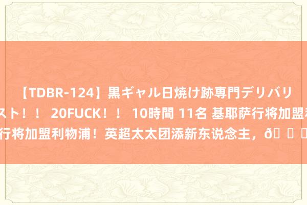 【TDBR-124】黒ギャル日焼け跡専門デリバリーヘルス チョーベスト！！ 20FUCK！！ 10時間 11名 基耶萨行将加盟利物浦！英超太太团添新东说念主，?基耶萨的超模太太