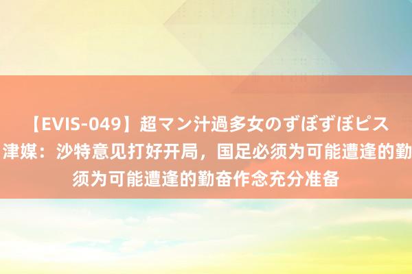 【EVIS-049】超マン汁過多女のずぼずぼピストンオナニー 3 津媒：沙特意见打好开局，国足必须为可能遭逢的勤奋作念充分准备