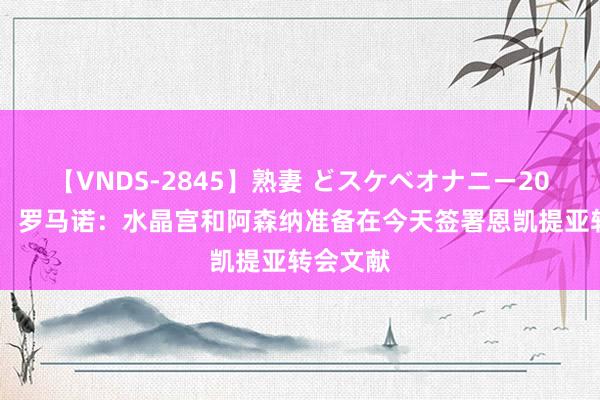 【VNDS-2845】熟妻 どスケベオナニー20連発！！ 罗马诺：水晶宫和阿森纳准备在今天签署恩凯提亚转会文献