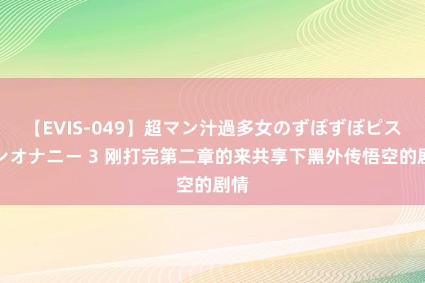 【EVIS-049】超マン汁過多女のずぼずぼピストンオナニー 3 刚打完第二章的来共享下黑外传悟空的剧情