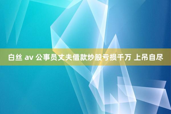 白丝 av 公事员丈夫借款炒股亏损千万 上吊自尽