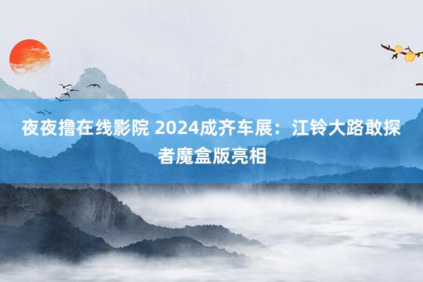 夜夜撸在线影院 2024成齐车展：江铃大路敢探者魔盒版亮相