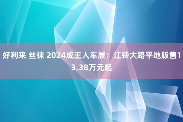 好利来 丝袜 2024成王人车展：江铃大路平地版售13.38万元起