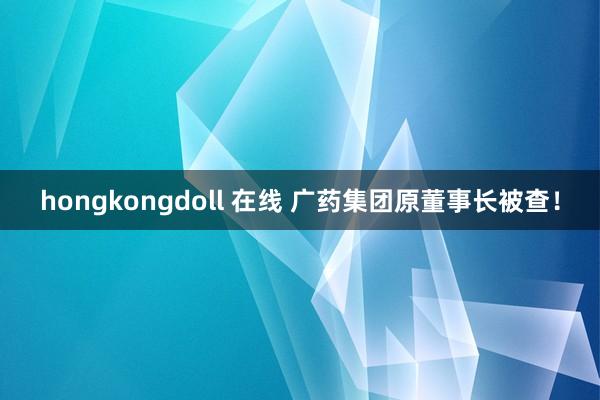 hongkongdoll 在线 广药集团原董事长被查！