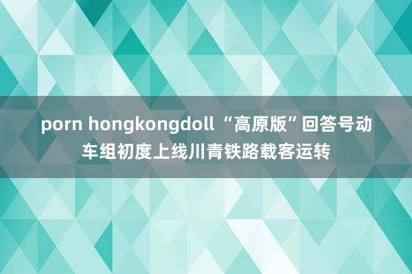 porn hongkongdoll “高原版”回答号动车组初度上线川青铁路载客运转