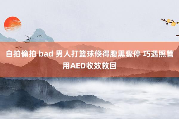 自拍偷拍 bad 男人打篮球倏得腹黑骤停 巧遇照管用AED收效救回