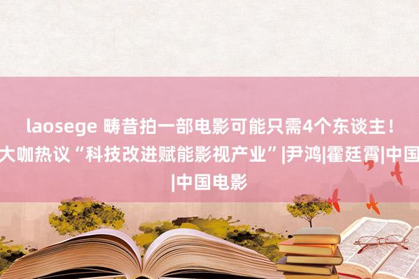 laosege 畴昔拍一部电影可能只需4个东谈主！业内大咖热议“科技改进赋能影视产业”|尹鸿|霍廷霄|中国电影