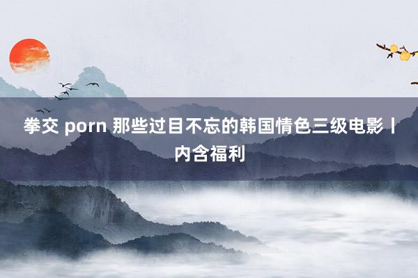 拳交 porn 那些过目不忘的韩国情色三级电影丨内含福利