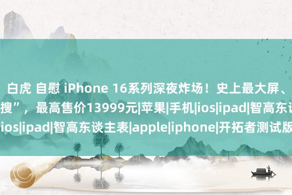 白虎 自慰 iPhone 16系列深夜炸场！史上最大屏、续航最长却“丑上热搜”，最高售价13999元|苹果|手机|ios|ipad|智高东谈主表|apple|iphone|开拓者测试版