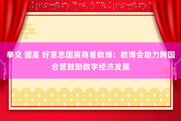 拳交 國產 好意思国展商看数博：数博会助力跨国合营鼓励数字经济发展