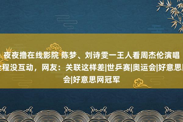 夜夜撸在线影院 陈梦、刘诗雯一王人看周杰伦演唱会，全程没互动，网友：关联这样差|世乒赛|奥运会|好意思网冠军