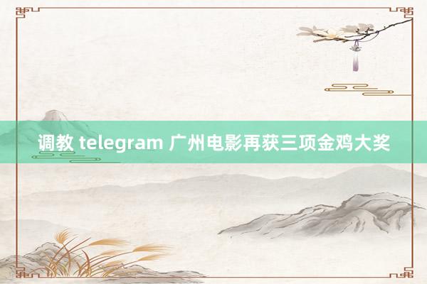 调教 telegram 广州电影再获三项金鸡大奖