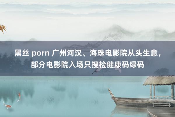 黑丝 porn 广州河汉、海珠电影院从头生意，部分电影院入场只搜检健康码绿码