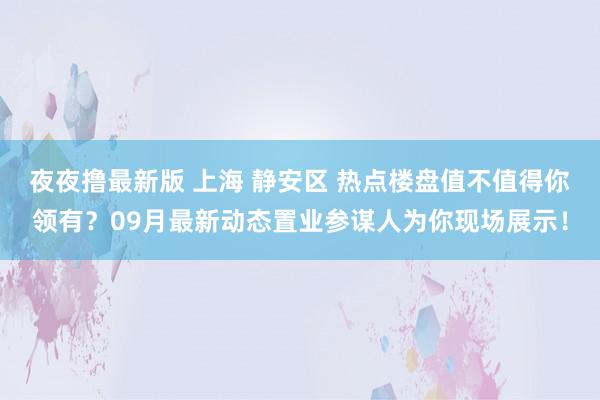 夜夜撸最新版 上海 静安区 热点楼盘值不值得你领有？09月最新动态置业参谋人为你现场展示！