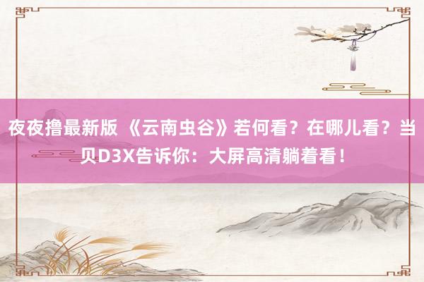 夜夜撸最新版 《云南虫谷》若何看？在哪儿看？当贝D3X告诉你：大屏高清躺着看！