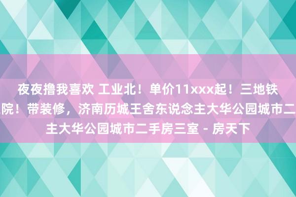 夜夜撸我喜欢 工业北！单价11xxx起！三地铁！四公园！市立三院！带装修，济南历城王舍东说念主大华公园城市二手房三室 - 房天下