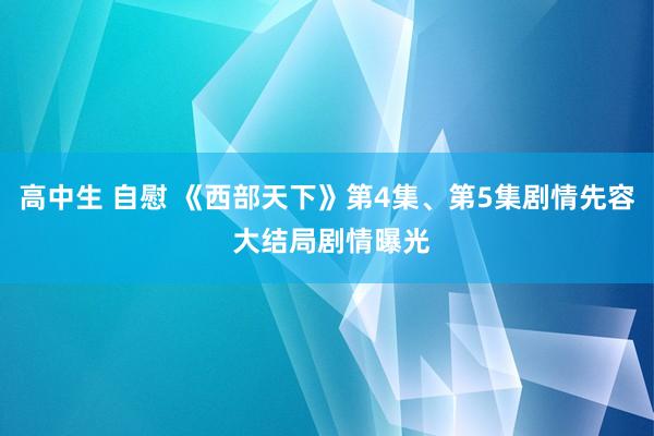 高中生 自慰 《西部天下》第4集、第5集剧情先容 大结局剧情曝光