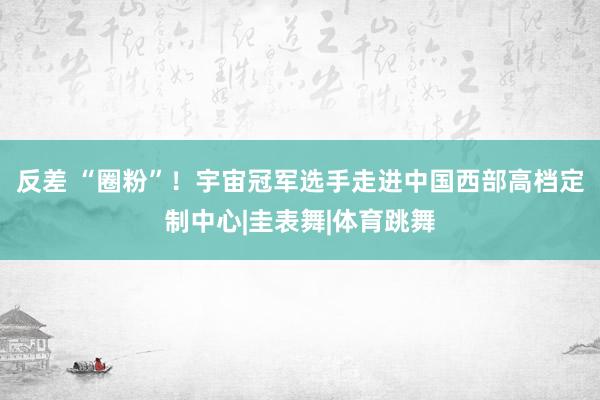 反差 “圈粉”！宇宙冠军选手走进中国西部高档定制中心|圭表舞|体育跳舞