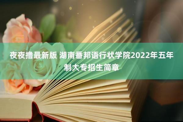 夜夜撸最新版 湖南番邦语行状学院2022年五年制大专招生简章