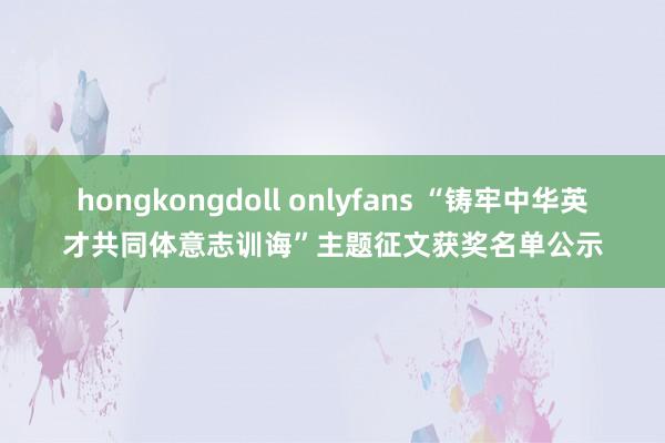 hongkongdoll onlyfans “铸牢中华英才共同体意志训诲”主题征文获奖名单公示