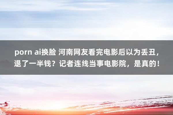 porn ai换脸 河南网友看完电影后以为丢丑，退了一半钱？记者连线当事电影院，是真的！