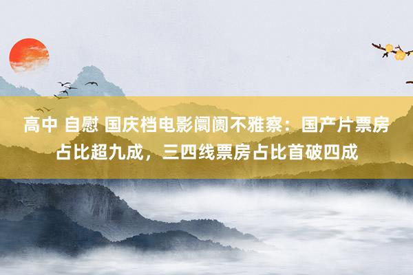 高中 自慰 国庆档电影阛阓不雅察：国产片票房占比超九成，三四线票房占比首破四成