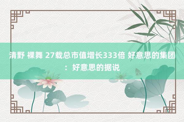 清野 裸舞 27载总市值增长333倍 好意思的集团：好意思的据说