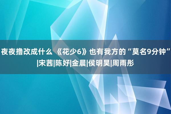 夜夜撸改成什么 《花少6》也有我方的“莫名9分钟”|宋茜|陈好|金晨|侯明昊|周雨彤