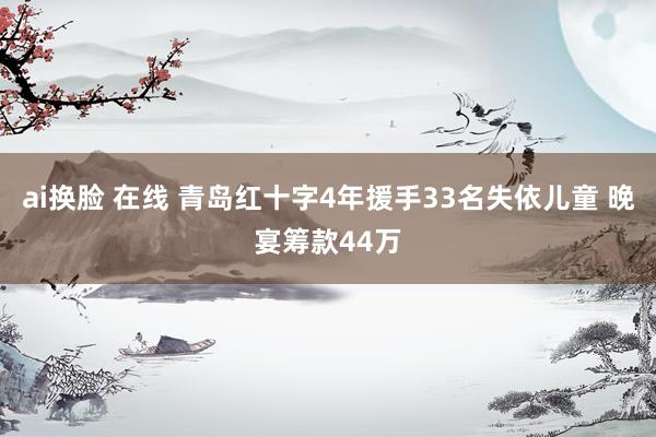 ai换脸 在线 青岛红十字4年援手33名失依儿童 晚宴筹款44万