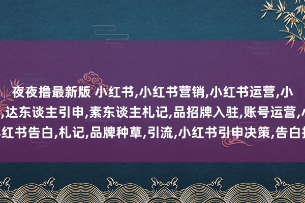 夜夜撸最新版 小红书，小红书营销，小红书运营，小红书代运营，KOL引申，达东谈主引申，素东谈主札记，品招牌入驻，账号运营，小红书告白，札记，品牌种草，引流，小红书引申决策，告白投放，上海聚联告白有限公司