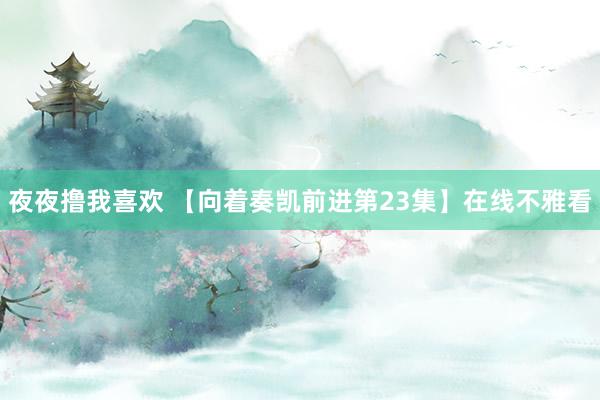 夜夜撸我喜欢 【向着奏凯前进第23集】在线不雅看